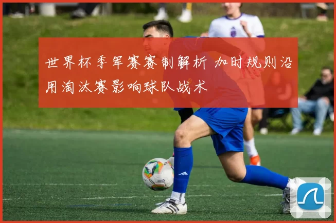 世界杯季军赛赛制解析 加时规则沿用淘汰赛影响球队战术