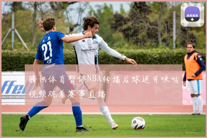 腾讯体育暂停NBA转播后球迷可咪咕视频观看赛事直播