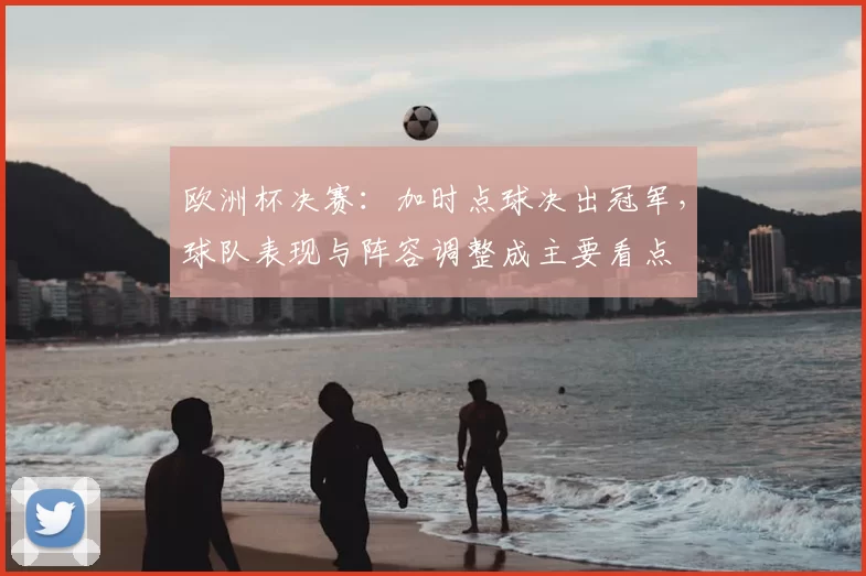 欧洲杯决赛:加时点球决出冠军,球队表现与阵容调整成主要看点
