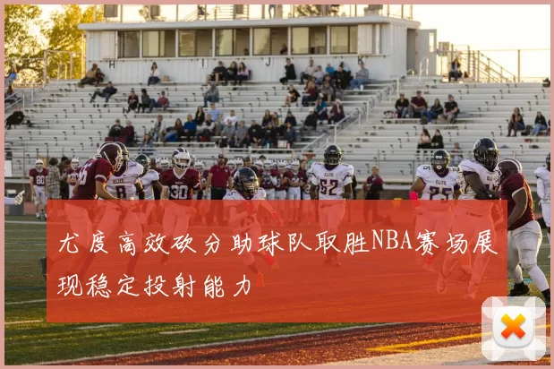 尤度高效砍分助球队取胜NBA赛场展现稳定投射能力