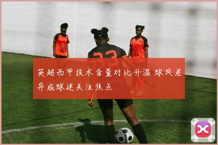 英超西甲技术含量对比升温 球风差异成球迷关注焦点