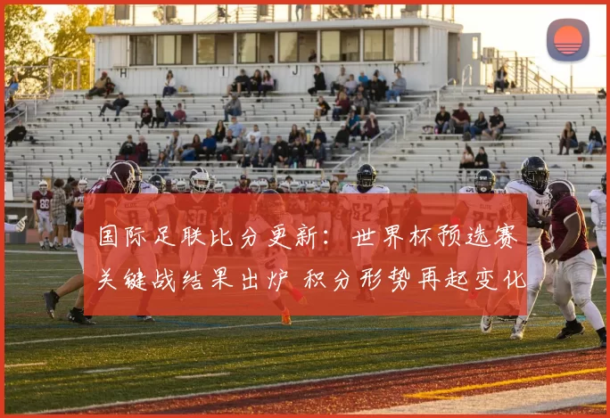 国际足联比分更新：世界杯预选赛关键战结果出炉 积分形势再起变化