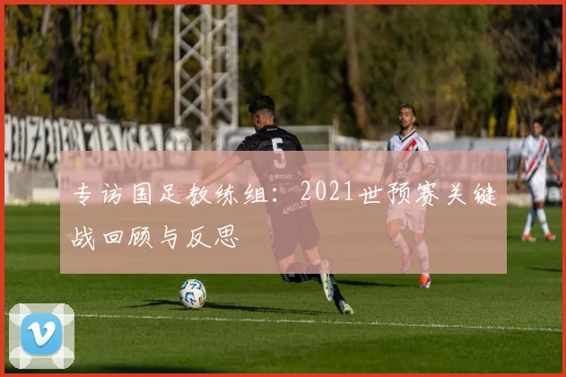 专访国足教练组：2021世预赛关键战回顾与反思