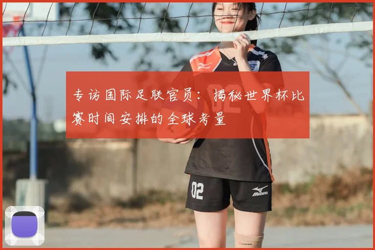 专访国际足联官员:揭秘世界杯比赛时间安排的全球考量
