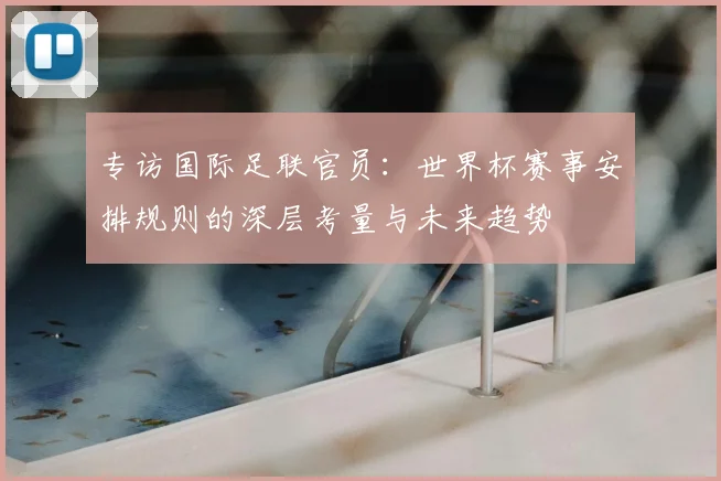 专访国际足联官员:世界杯赛事安排规则的深层考量与未来趋势