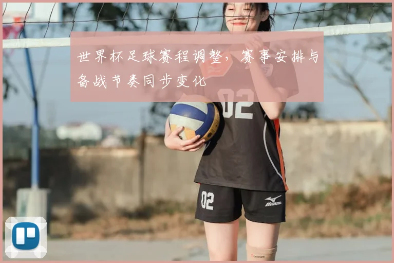 世界杯足球赛程调整,赛事安排与备战节奏同步变化