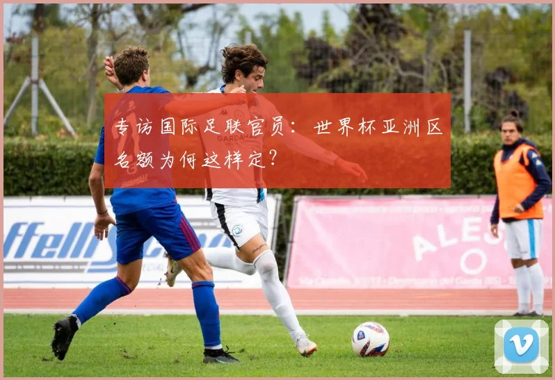 专访国际足联官员:世界杯亚洲区名额为何这样定?