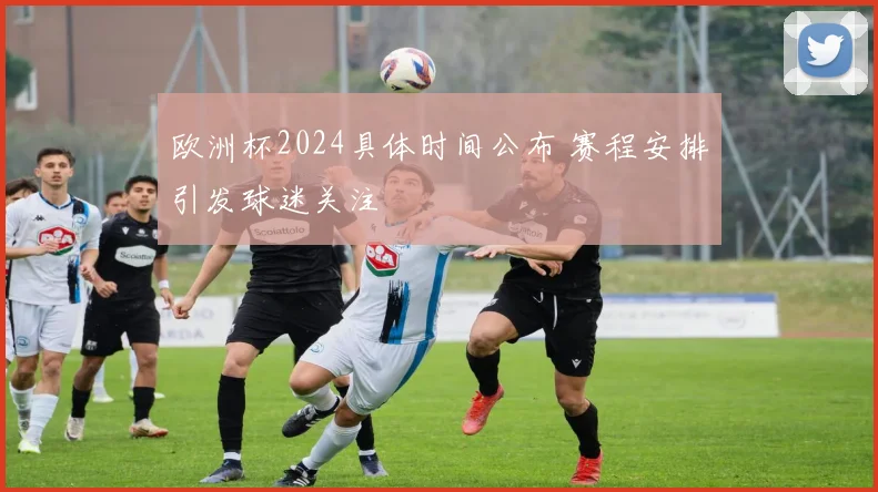 欧洲杯2024具体时间公布 赛程安排引发球迷关注